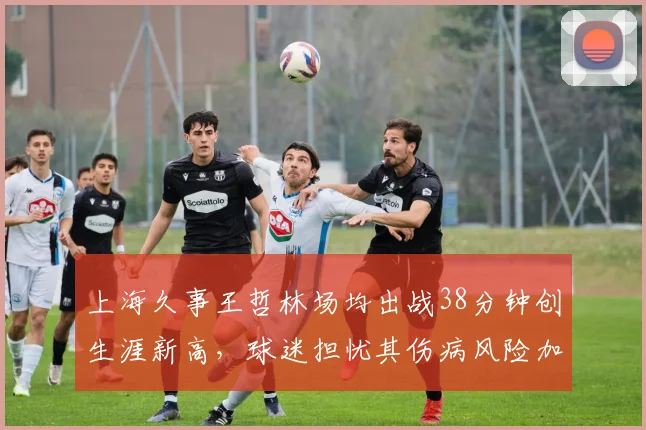 上海久事王哲林场均出战38分钟创生涯新高，球迷担忧其伤病风险加剧