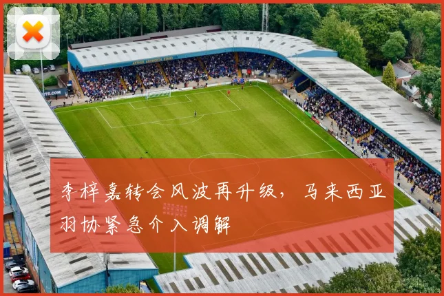 李梓嘉转会风波再升级，马来西亚羽协紧急介入调解