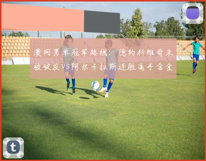 澳网男单冠军路线：德约科维奇未被破发vs阿尔卡拉斯连胜高手含金量PK