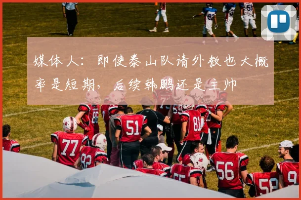 媒体人：即使泰山队请外教也大概率是短期，后续韩鹏还是主帅