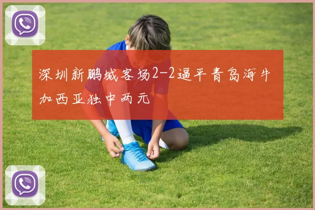 深圳新鹏城客场2-2逼平青岛海牛 加西亚独中两元